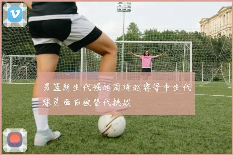 男篮新生代崛起周琦赵睿等中生代球员面临被替代挑战